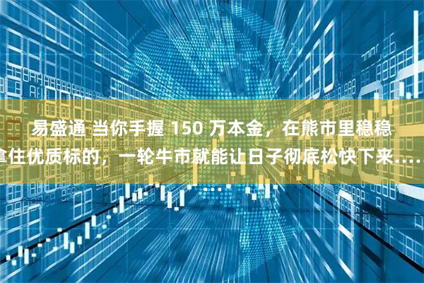 易盛通 当你手握 150 万本金，在熊市里稳稳拿住优质标的，一轮牛市就能让日子彻底松快下来……