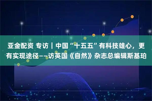 亚金配资 专访｜中国“十五五”有科技雄心，更有实现途径——访英国《自然》杂志总编辑斯基珀