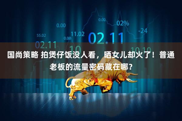 国尚策略 拍煲仔饭没人看，晒女儿却火了！普通老板的流量密码藏在哪？