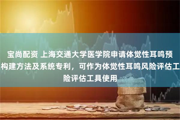 宝尚配资 上海交通大学医学院申请体觉性耳鸣预测模型构建方法及系统专利，可作为体觉性耳鸣风险评估工具使用