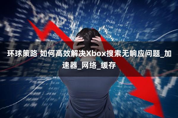 环球策路 如何高效解决Xbox搜索无响应问题_加速器_网络_缓存