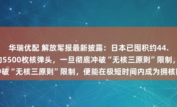 华瑞优配 解放军报最新披露：日本已囤积约44.4吨分离钚，足够制造约5500枚核弹头，一旦彻底冲破“无核三原则”限制，便能在极短时间内成为拥核国家