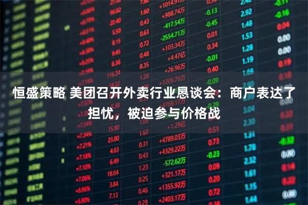 恒盛策略 美团召开外卖行业恳谈会：商户表达了担忧，被迫参与价格战