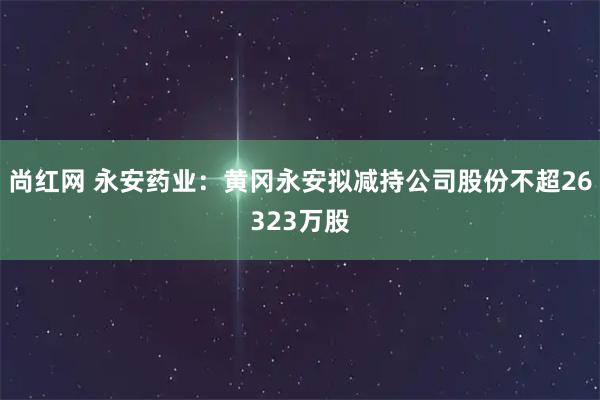尚红网 永安药业：黄冈永安拟减持公司股份不超26323万股