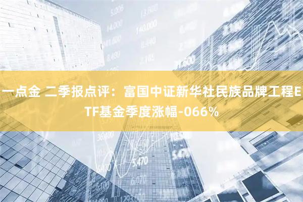 一点金 二季报点评：富国中证新华社民族品牌工程ETF基金季度涨幅-066%